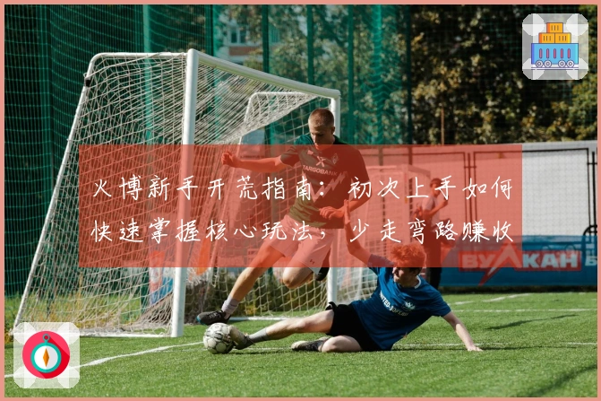 火博新手开荒指南：初次上手如何快速掌握核心玩法，少走弯路赚收益