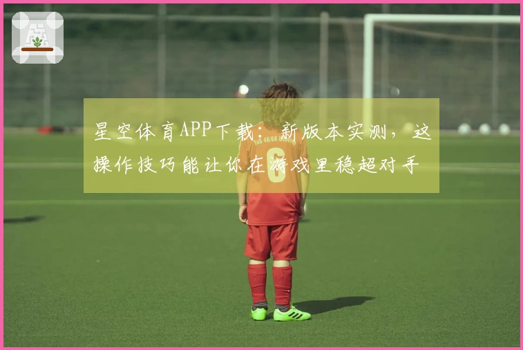 星空体育APP下载：新版本实测，这操作技巧能让你在游戏里稳超对手？