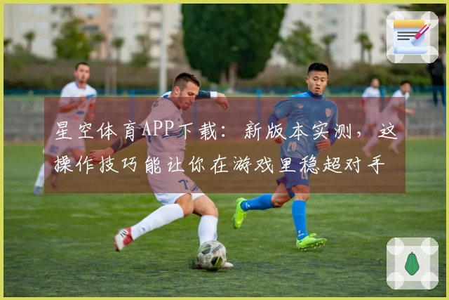星空体育APP下载：新版本实测，这操作技巧能让你在游戏里稳超对手？